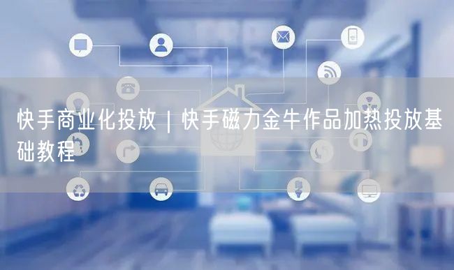 快手商业化投放｜快手磁力金牛作品加热投放基础教程