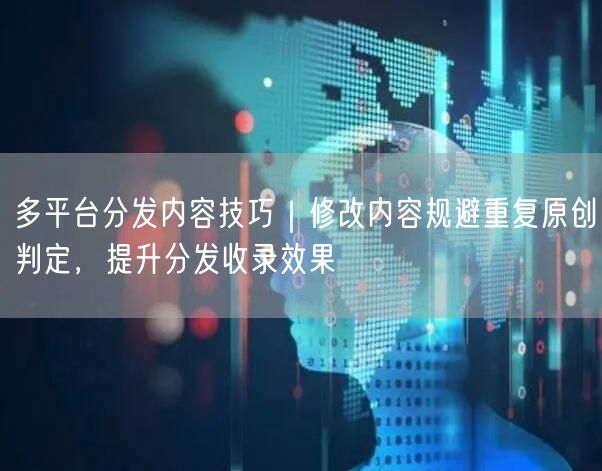 多平台分发内容技巧｜修改内容规避重复原创判定，提升分发收录效果