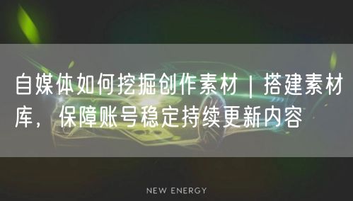 自媒体如何挖掘创作素材｜搭建素材库，保障账号稳定持续更新内容