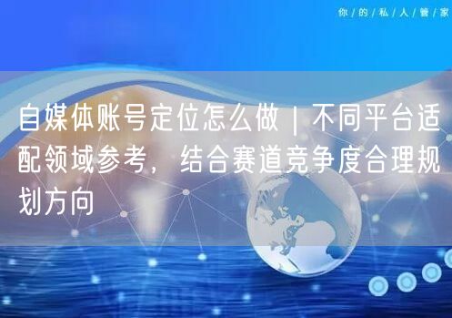 自媒体账号定位怎么做｜不同平台适配领域参考，结合赛道竞争度合理规划方向
