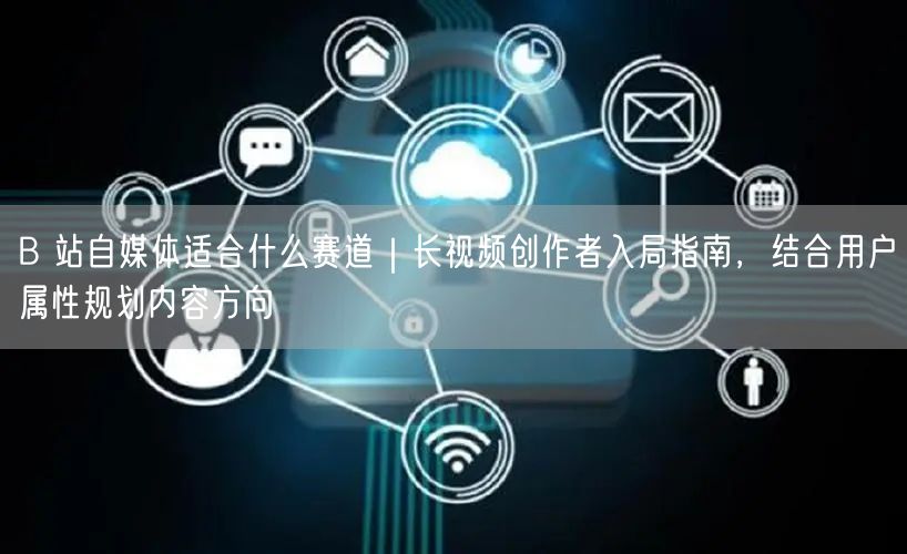 B 站自媒体适合什么赛道｜长视频创作者入局指南，结合用户属性规划内容方向