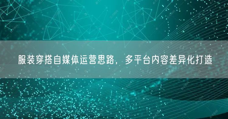 服装穿搭自媒体运营思路，多平台内容差异化打造