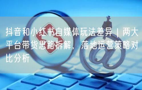 抖音和小红书自媒体玩法差异｜两大平台带货思路拆解，落地运营策略对比分析