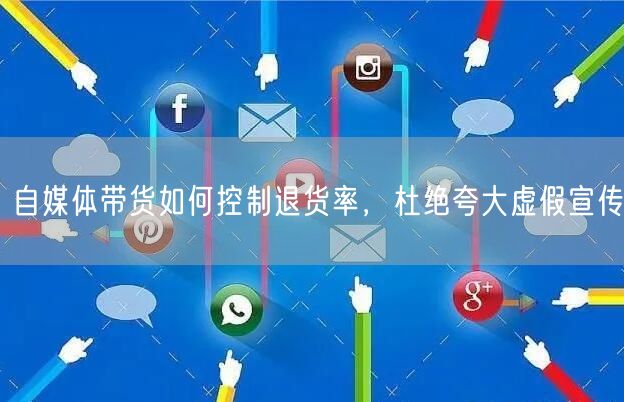 自媒体带货如何控制退货率，杜绝夸大虚假宣传