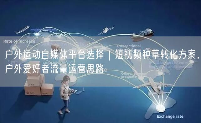 户外运动自媒体平台选择｜短视频种草转化方案，户外爱好者流量运营思路