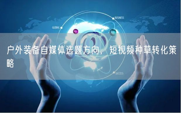 户外装备自媒体选题方向，短视频种草转化策略