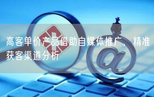 高客单价产品借助自媒体推广，精准获客渠道分析