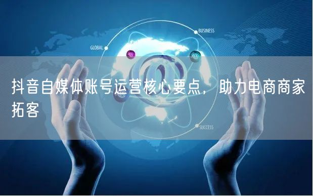 抖音自媒体账号运营核心要点，助力电商商家拓客