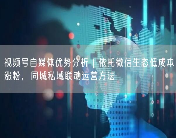 视频号自媒体优势分析｜依托微信生态低成本涨粉，同城私域联动运营方法