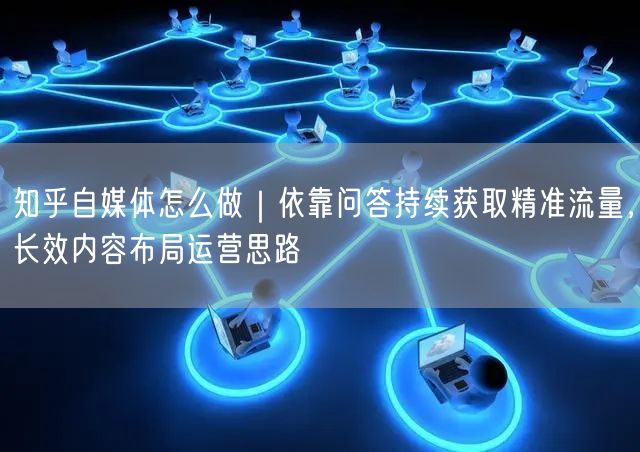 知乎自媒体怎么做｜依靠问答持续获取精准流量，长效内容布局运营思路