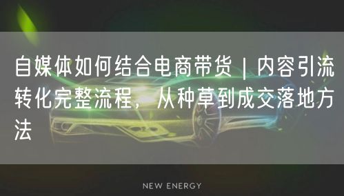 自媒体如何结合电商带货｜内容引流转化完整流程，从种草到成交落地方法