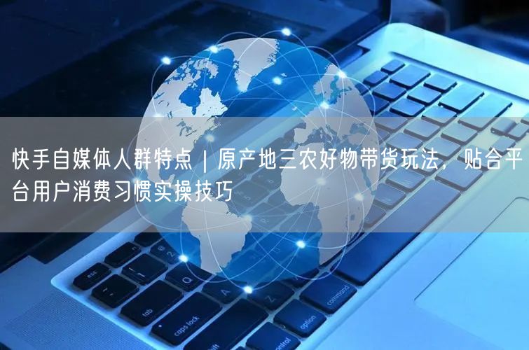 快手自媒体人群特点｜原产地三农好物带货玩法，贴合平台用户消费习惯实操技巧