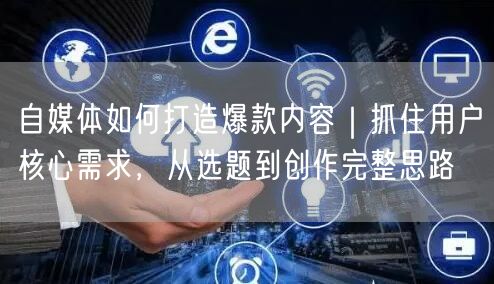 自媒体如何打造爆款内容｜抓住用户核心需求，从选题到创作完整思路