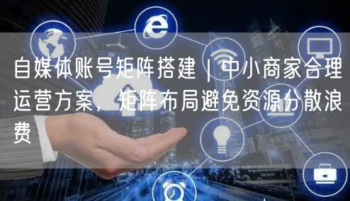 自媒体账号矩阵搭建｜中小商家合理运营方案，矩阵布局避免资源分散浪费