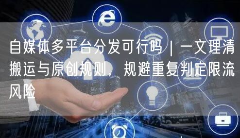 自媒体多平台分发可行吗｜一文理清搬运与原创规则，规避重复判定限流风险
