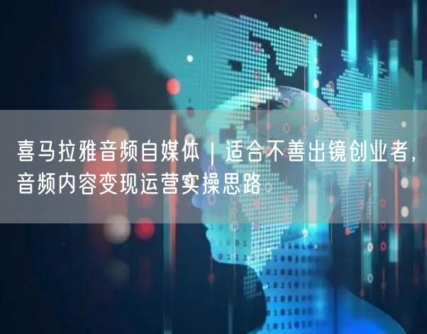 喜马拉雅音频自媒体｜适合不善出镜创业者，音频内容变现运营实操思路