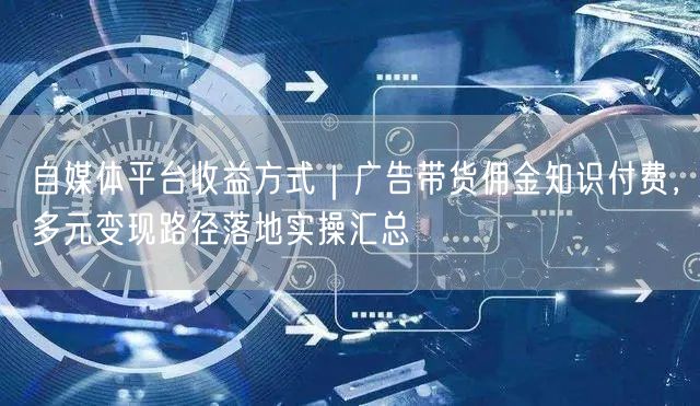 自媒体平台收益方式｜广告带货佣金知识付费，多元变现路径落地实操汇总