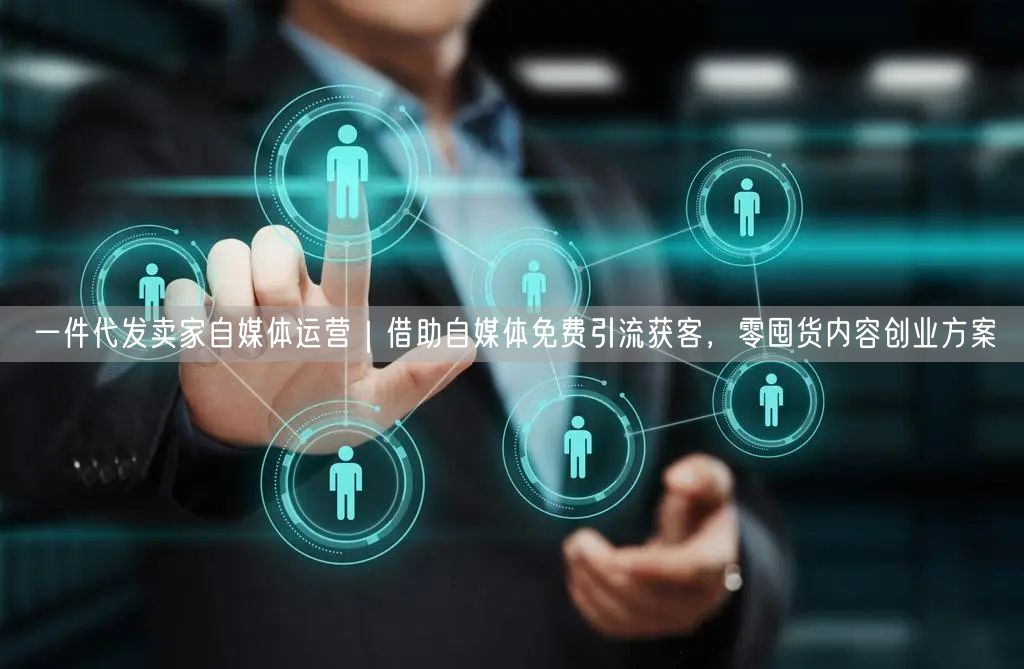 一件代发卖家自媒体运营｜借助自媒体免费引流获客，零囤货内容创业方案