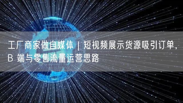 工厂商家做自媒体｜短视频展示货源吸引订单，B 端与零售流量运营思路