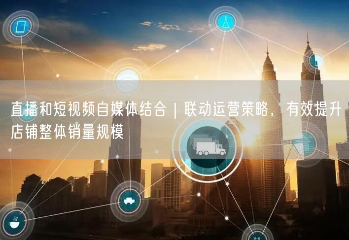 直播和短视频自媒体结合｜联动运营策略，有效提升店铺整体销量规模