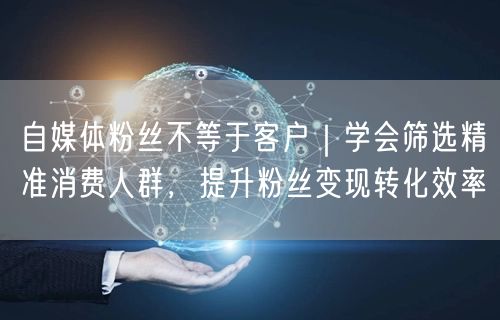 自媒体粉丝不等于客户｜学会筛选精准消费人群，提升粉丝变现转化效率