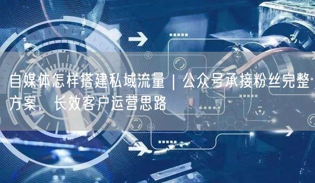 自媒体怎样搭建私域流量｜公众号承接粉丝完整方案，长效客户运营思路