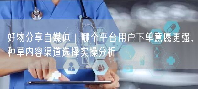 好物分享自媒体｜哪个平台用户下单意愿更强，种草内容渠道选择实操分析