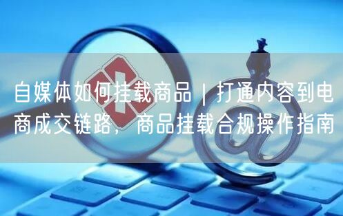 自媒体如何挂载商品｜打通内容到电商成交链路，商品挂载合规操作指南