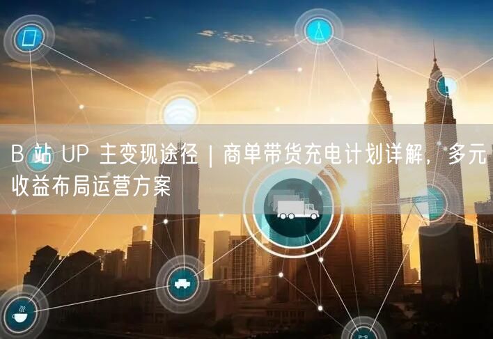 B 站 UP 主变现途径｜商单带货充电计划详解，多元收益布局运营方案