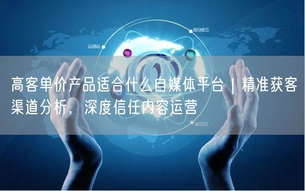 高客单价产品适合什么自媒体平台｜精准获客渠道分析，深度信任内容运营