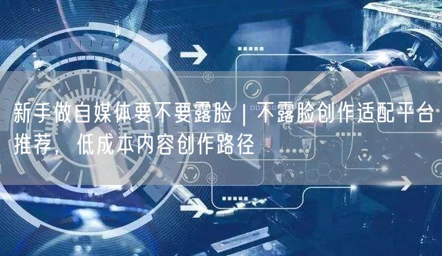 新手做自媒体要不要露脸｜不露脸创作适配平台推荐，低成本内容创作路径
