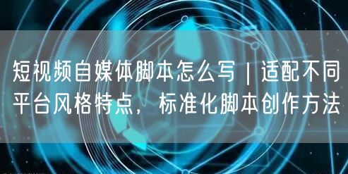 短视频自媒体脚本怎么写｜适配不同平台风格特点，标准化脚本创作方法