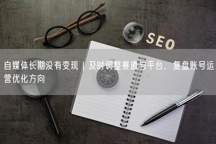 自媒体长期没有变现｜及时调整赛道与平台，复盘账号运营优化方向