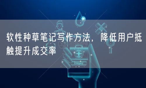 软性种草笔记写作方法，降低用户抵触提升成交率