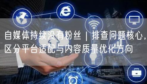 自媒体持续没有粉丝｜排查问题核心，区分平台适配与内容质量优化方向