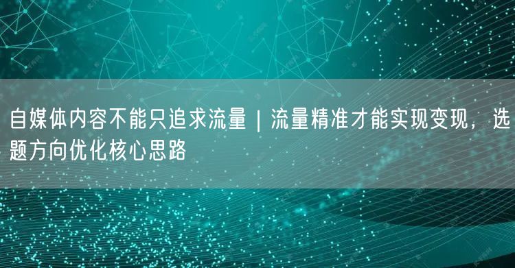 自媒体内容不能只追求流量｜流量精准才能实现变现，选题方向优化核心思路