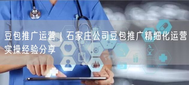 豆包推广运营｜石家庄公司豆包推广精细化运营实操经验分享