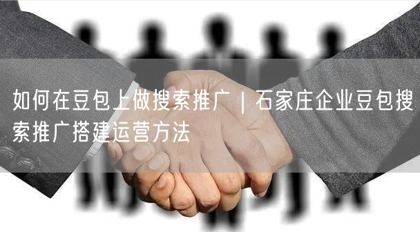 如何在豆包上做搜索推广｜石家庄企业豆包搜索推广搭建运营方法