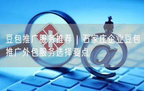 豆包推广服务推荐｜石家庄企业豆包推广外包服务选择要点