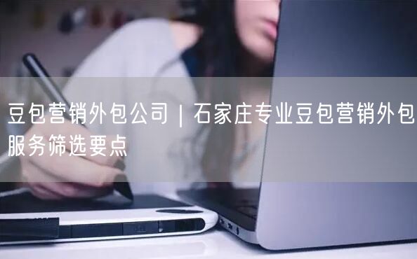 豆包营销外包公司｜石家庄专业豆包营销外包服务筛选要点