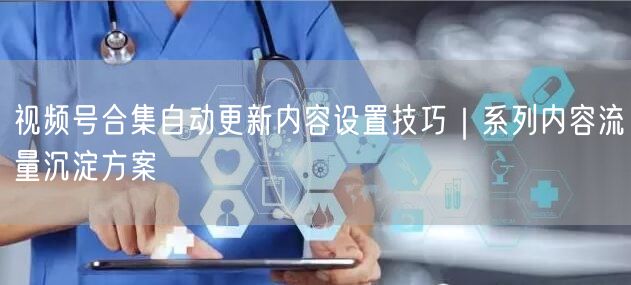 视频号合集自动更新内容设置技巧｜系列内容流量沉淀方案