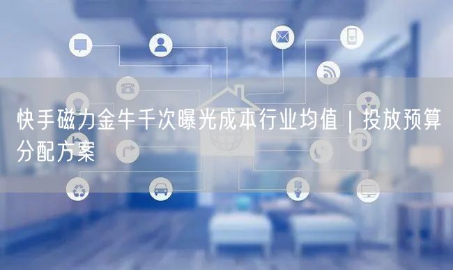 快手磁力金牛千次曝光成本行业均值｜投放预算分配方案