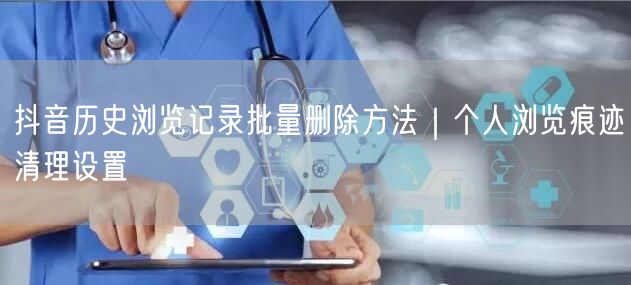 抖音历史浏览记录批量删除方法｜个人浏览痕迹清理设置