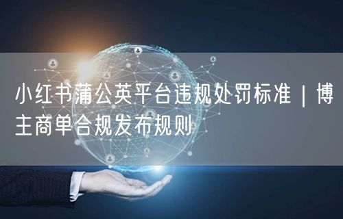 小红书蒲公英平台违规处罚标准｜博主商单合规发布规则