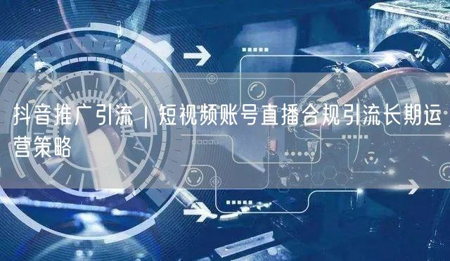 抖音推广引流｜短视频账号直播合规引流长期运营策略