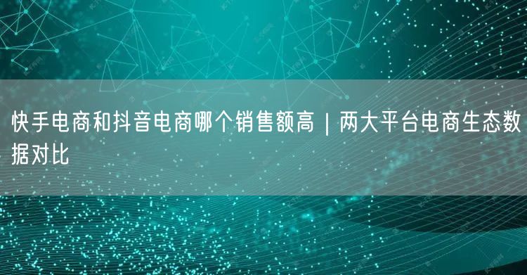 快手电商和抖音电商哪个销售额高｜两大平台电商生态数据对比