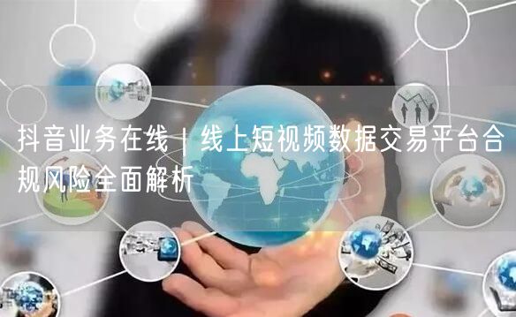 抖音业务在线｜线上短视频数据交易平台合规风险全面解析