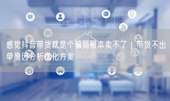 感觉抖音带货就是个骗局根本卖不了｜带货不出单原因分析优化方案
