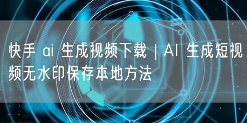 快手 ai 生成视频下载｜AI 生成短视频无水印保存本地方法