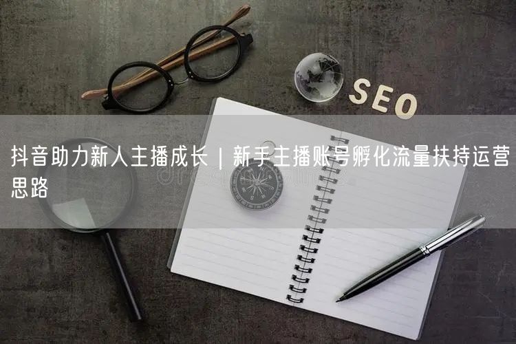 抖音助力新人主播成长｜新手主播账号孵化流量扶持运营思路